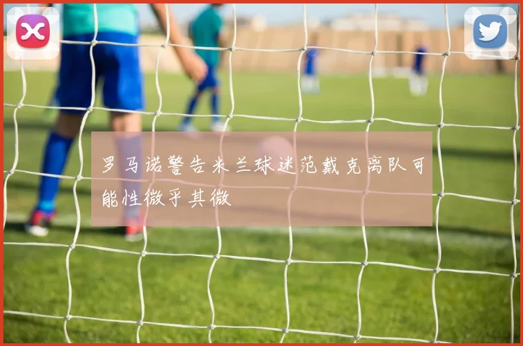 罗马诺警告米兰球迷范戴克离队可能性微乎其微