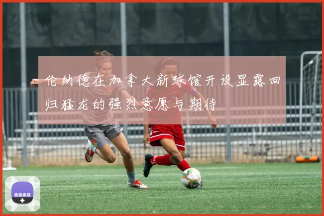 伦纳德在加拿大新球馆开设显露回归猛龙的强烈意愿与期待