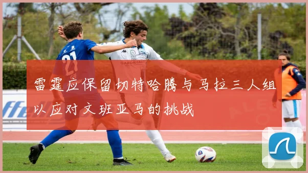 雷霆应保留切特哈腾与马拉三人组以应对文班亚马的挑战