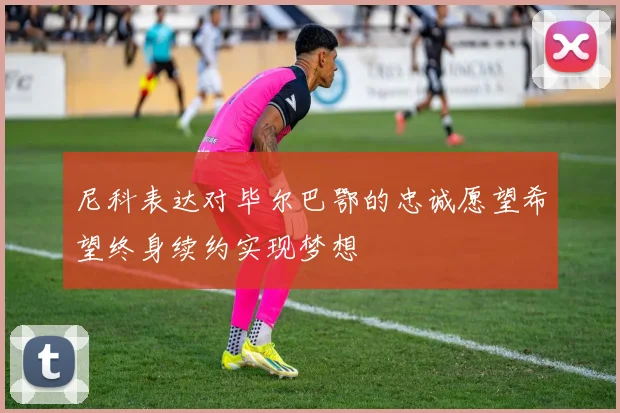 尼科表达对毕尔巴鄂的忠诚愿望希望终身续约实现梦想