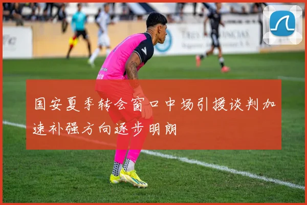 国安夏季转会窗口中场引援谈判加速补强方向逐步明朗