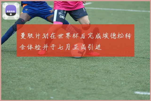 曼联计划在世界杯后完成埃德松转会体检并于七月正式引进