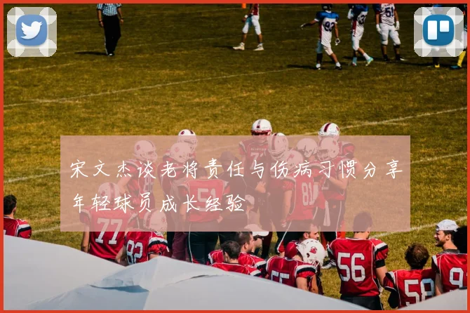 宋文杰谈老将责任与伤病习惯分享年轻球员成长经验