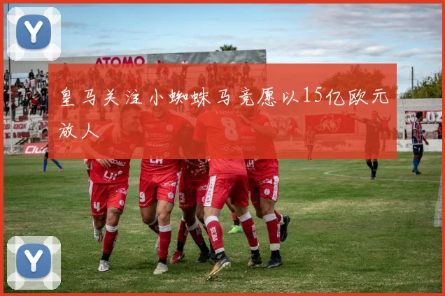 皇马关注小蜘蛛马竞愿以15亿欧元放人